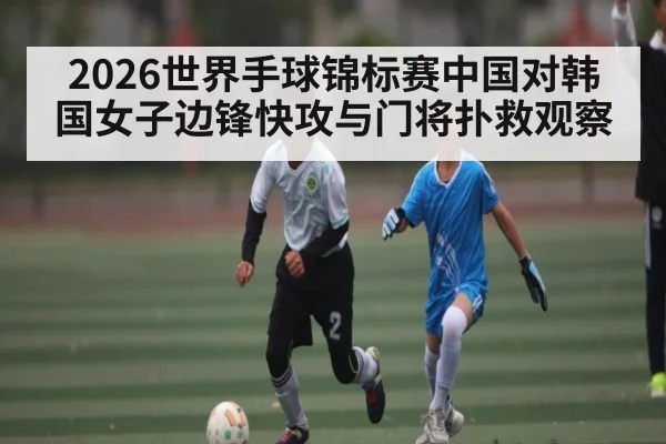 2026世界手球锦标赛中国对韩国女子边锋快攻与门将扑救观察